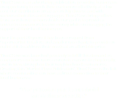 Time2Save is an advertising publication, providing businesses an opportunity to reach their customers effectively at a low cost. Our distribution areas are richly diverse and with various ethnicities and languages. Time2Save brings offers from merchants to households. Our goal is to provide a source to consumers to save money while encouraging the support of their local businesses. Over the past 20 years it has been a request from Supermarket Retailers and smaller merchants to provide an outlet able to address their needs at an affordable price. Time2Save was launched precisely to fulfill this demand as consumers can have more economic reasons to shop locally, and in turn, strengthen their neighborhood's commerce. Creating this "Market Plaza Publication", Time2Save is the link where communities can have a direct connection to their local businesses. "For pennies per household we deliver results."